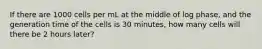 If there are 1000 cells per mL at the middle of log phase, and the generation time of the cells is 30 minutes, how many cells will there be 2 hours later?