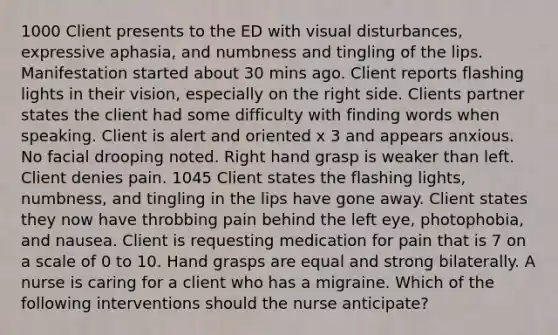 1000 Client presents to the ED with visual disturbances, expressive aphasia, and numbness and tingling of the lips. Manifestation started about 30 mins ago. Client reports flashing lights in their vision, especially on the right side. Clients partner states the client had some difficulty with finding words when speaking. Client is alert and oriented x 3 and appears anxious. No facial drooping noted. Right hand grasp is weaker than left. Client denies pain. 1045 Client states the flashing lights, numbness, and tingling in the lips have gone away. Client states they now have throbbing pain behind the left eye, photophobia, and nausea. Client is requesting medication for pain that is 7 on a scale of 0 to 10. Hand grasps are equal and strong bilaterally. A nurse is caring for a client who has a migraine. Which of the following interventions should the nurse anticipate?