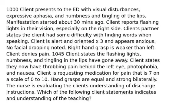 1000 Client presents to the ED with visual disturbances, expressive aphasia, and numbness and tingling of the lips. Manifestation started about 30 mins ago. Client reports flashing lights in their vision, especially on the right side. Clients partner states the client had some difficulty with finding words when speaking. Client is alert and oriented x 3 and appears anxious. No facial drooping noted. Right hand grasp is weaker than left. Client denies pain. 1045 Client states the flashing lights, numbness, and tingling in the lips have gone away. Client states they now have throbbing pain behind the left eye, photophobia, and nausea. Client is requesting medication for pain that is 7 on a scale of 0 to 10. Hand grasps are equal and strong bilaterally. The nurse is evaluating the clients understanding of discharge instructions. Which of the following client statements indicates and understanding of the teaching?