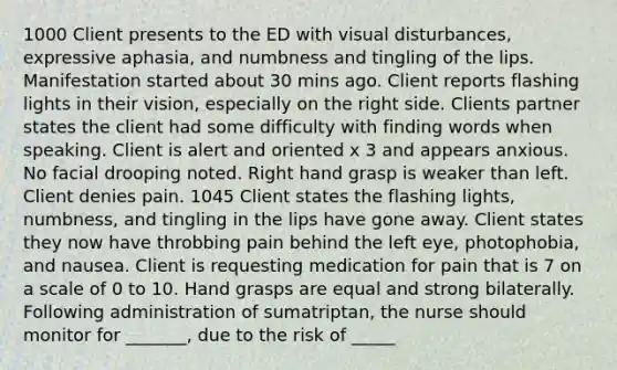 1000 Client presents to the ED with visual disturbances, expressive aphasia, and numbness and tingling of the lips. Manifestation started about 30 mins ago. Client reports flashing lights in their vision, especially on the right side. Clients partner states the client had some difficulty with finding words when speaking. Client is alert and oriented x 3 and appears anxious. No facial drooping noted. Right hand grasp is weaker than left. Client denies pain. 1045 Client states the flashing lights, numbness, and tingling in the lips have gone away. Client states they now have throbbing pain behind the left eye, photophobia, and nausea. Client is requesting medication for pain that is 7 on a scale of 0 to 10. Hand grasps are equal and strong bilaterally. Following administration of sumatriptan, the nurse should monitor for _______, due to the risk of _____