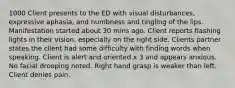 1000 Client presents to the ED with visual disturbances, expressive aphasia, and numbness and tingling of the lips. Manifestation started about 30 mins ago. Client reports flashing lights in their vision, especially on the right side. Clients partner states the client had some difficulty with finding words when speaking. Client is alert and oriented x 3 and appears anxious. No facial drooping noted. Right hand grasp is weaker than left. Client denies pain.