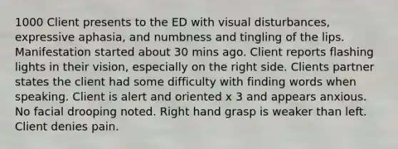 1000 Client presents to the ED with visual disturbances, expressive aphasia, and numbness and tingling of the lips. Manifestation started about 30 mins ago. Client reports flashing lights in their vision, especially on the right side. Clients partner states the client had some difficulty with finding words when speaking. Client is alert and oriented x 3 and appears anxious. No facial drooping noted. Right hand grasp is weaker than left. Client denies pain.