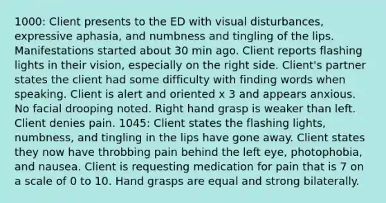 1000: Client presents to the ED with visual disturbances, expressive aphasia, and numbness and tingling of the lips. Manifestations started about 30 min ago. Client reports flashing lights in their vision, especially on the right side. Client's partner states the client had some difficulty with finding words when speaking. Client is alert and oriented x 3 and appears anxious. No facial drooping noted. Right hand grasp is weaker than left. Client denies pain. 1045: Client states the flashing lights, numbness, and tingling in the lips have gone away. Client states they now have throbbing pain behind the left eye, photophobia, and nausea. Client is requesting medication for pain that is 7 on a scale of 0 to 10. Hand grasps are equal and strong bilaterally.