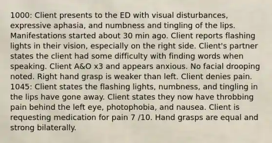 1000: Client presents to the ED with visual disturbances, expressive aphasia, and numbness and tingling of the lips. Manifestations started about 30 min ago. Client reports flashing lights in their vision, especially on the right side. Client's partner states the client had some difficulty with finding words when speaking. Client A&O x3 and appears anxious. No facial drooping noted. Right hand grasp is weaker than left. Client denies pain. 1045: Client states the flashing lights, numbness, and tingling in the lips have gone away. Client states they now have throbbing pain behind the left eye, photophobia, and nausea. Client is requesting medication for pain 7 /10. Hand grasps are equal and strong bilaterally.