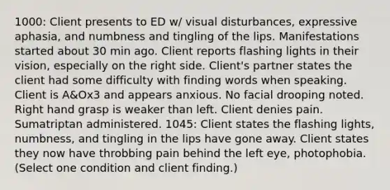 1000: Client presents to ED w/ visual disturbances, expressive aphasia, and numbness and tingling of the lips. Manifestations started about 30 min ago. Client reports flashing lights in their vision, especially on the right side. Client's partner states the client had some difficulty with finding words when speaking. Client is A&Ox3 and appears anxious. No facial drooping noted. Right hand grasp is weaker than left. Client denies pain. Sumatriptan administered. 1045: Client states the flashing lights, numbness, and tingling in the lips have gone away. Client states they now have throbbing pain behind the left eye, photophobia. (Select one condition and client finding.)