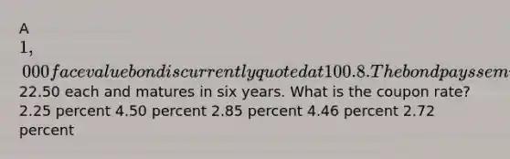 A 1,000 face value bond is currently quoted at 100.8. The bond pays semiannual payments of22.50 each and matures in six years. What is the coupon rate? 2.25 percent 4.50 percent 2.85 percent 4.46 percent 2.72 percent