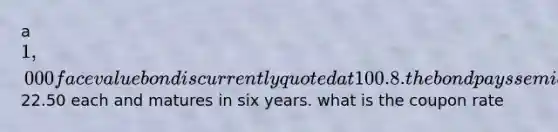 a 1,000 face value bond is currently quoted at 100.8. the bond pays semiannual payments of22.50 each and matures in six years. what is the coupon rate