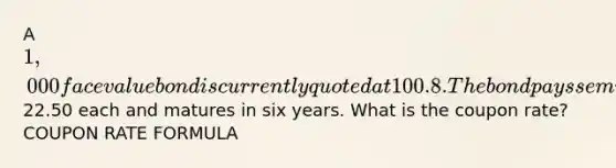 A 1,000 face value bond is currently quoted at 100.8. The bond pays semiannual payments of22.50 each and matures in six years. What is the coupon rate? COUPON RATE FORMULA