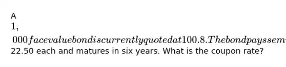 A 1,000 face value bond is currently quoted at 100.8. The bond pays semiannual payments of22.50 each and matures in six years. What is the coupon rate?