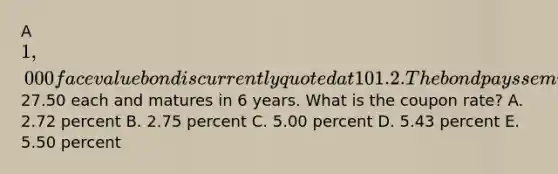 A 1,000 face value bond is currently quoted at 101.2. The bond pays semiannual payments of27.50 each and matures in 6 years. What is the coupon rate? A. 2.72 percent B. 2.75 percent C. 5.00 percent D. 5.43 percent E. 5.50 percent