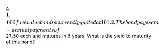 A 1,000 face value bond is currently quoted at 101.2. The bond pays semi-annual payments of27.50 each and matures in 6 years. What is the yield to maturity of this bond?