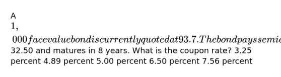 A 1,000 face value bond is currently quoted at 93.7. The bond pays semiannual payments of32.50 and matures in 8 years. What is the coupon rate? 3.25 percent 4.89 percent 5.00 percent 6.50 percent 7.56 percent