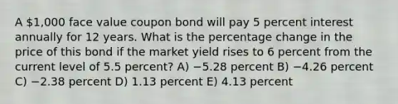 A 1,000 face value coupon bond will pay 5 percent interest annually for 12 years. What is the percentage change in the price of this bond if the market yield rises to 6 percent from the current level of 5.5 percent? A) −5.28 percent B) −4.26 percent C) −2.38 percent D) 1.13 percent E) 4.13 percent