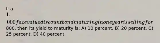 If a 1,000 face value discount bond maturing in one year is selling for800, then its yield to maturity is: A) 10 percent. B) 20 percent. C) 25 percent. D) 40 percent.