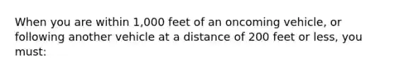 When you are within 1,000 feet of an oncoming vehicle, or following another vehicle at a distance of 200 feet or less, you must: