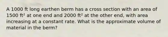 A 1000 ft long earthen berm has a cross section with an area of 1500 ft² at one end and 2000 ft² at the other end, with area increasing at a constant rate. What is the approximate volume of material in the berm?