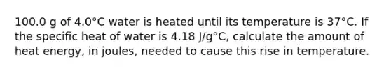 100.0 g of 4.0°C water is heated until its temperature is 37°C. If the specific heat of water is 4.18 J/g°C, calculate the amount of heat energy, in joules, needed to cause this rise in temperature.