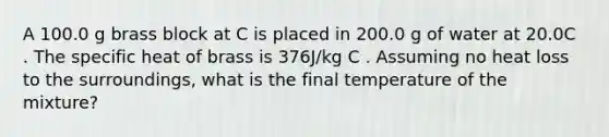 A 100.0 g brass block at C is placed in 200.0 g of water at 20.0C . The specific heat of brass is 376J/kg C . Assuming no heat loss to the surroundings, what is the final temperature of the mixture?