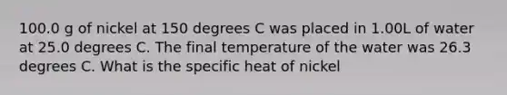 100.0 g of nickel at 150 degrees C was placed in 1.00L of water at 25.0 degrees C. The final temperature of the water was 26.3 degrees C. What is the specific heat of nickel