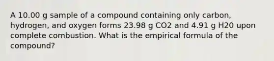 A 10.00 g sample of a compound containing only carbon, hydrogen, and oxygen forms 23.98 g CO2 and 4.91 g H20 upon complete combustion. What is the empirical formula of the compound?