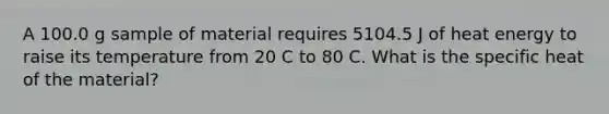 A 100.0 g sample of material requires 5104.5 J of heat energy to raise its temperature from 20 C to 80 C. What is the specific heat of the material?