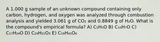 A 1.000 g sample of an unknown compound containing only carbon, hydrogen, and oxygen was analyzed through combustion analysis and yielded 3.061 g of CO₂ and 0.8849 g of H₂O. What is the compound's empirical formula? A) C₅H₅O B) C₁₀H₇O C) C₁₇H₂₄O D) C₂₉H₂₁O₃ E) C₅₈H₄₁O₆