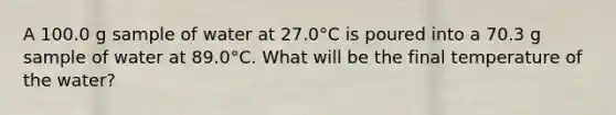 A 100.0 g sample of water at 27.0°C is poured into a 70.3 g sample of water at 89.0°C. What will be the final temperature of the water?