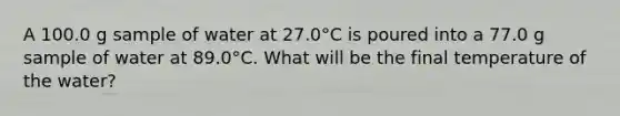 A 100.0 g sample of water at 27.0°C is poured into a 77.0 g sample of water at 89.0°C. What will be the final temperature of the water?