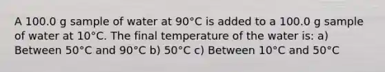 A 100.0 g sample of water at 90°C is added to a 100.0 g sample of water at 10°C. The final temperature of the water is: a) Between 50°C and 90°C b) 50°C c) Between 10°C and 50°C