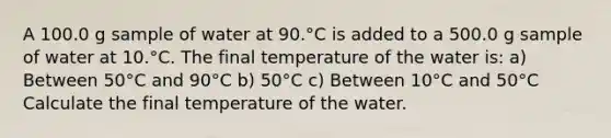 A 100.0 g sample of water at 90.°C is added to a 500.0 g sample of water at 10.°C. The final temperature of the water is: a) Between 50°C and 90°C b) 50°C c) Between 10°C and 50°C Calculate the final temperature of the water.