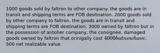 1000 goods sold by faltron to other company. the goods are in transit and shipping terms are FOB desitnation. 2000 goods sold by other company to faltron. the goods are in transit and shipping terms are FOB destination. 3000 owned by faltron but in the possession of antoher company, the consignee. damaged goods owned by faltron that orinigally cost 4000 but now have.500 net realizable value.