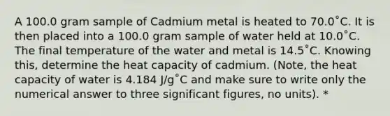 A 100.0 gram sample of Cadmium metal is heated to 70.0˚C. It is then placed into a 100.0 gram sample of water held at 10.0˚C. The final temperature of the water and metal is 14.5˚C. Knowing this, determine the heat capacity of cadmium. (Note, the heat capacity of water is 4.184 J/g˚C and make sure to write only the numerical answer to three significant figures, no units). *