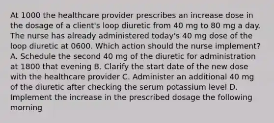 At 1000 the healthcare provider prescribes an increase dose in the dosage of a client's loop diuretic from 40 mg to 80 mg a day. The nurse has already administered today's 40 mg dose of the loop diuretic at 0600. Which action should the nurse implement? A. Schedule the second 40 mg of the diuretic for administration at 1800 that evening B. Clarify the start date of the new dose with the healthcare provider C. Administer an additional 40 mg of the diuretic after checking the serum potassium level D. Implement the increase in the prescribed dosage the following morning