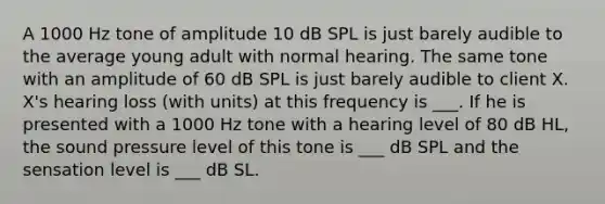 A 1000 Hz tone of amplitude 10 dB SPL is just barely audible to the average young adult with normal hearing. The same tone with an amplitude of 60 dB SPL is just barely audible to client X. X's hearing loss (with units) at this frequency is ___. If he is presented with a 1000 Hz tone with a hearing level of 80 dB HL, the sound pressure level of this tone is ___ dB SPL and the sensation level is ___ dB SL.