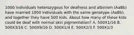 1000 individuals heterozygous for deafness and albinism (AaBb) have married 1000 individuals with the same genotype (AaBb), and together they have 500 kids. About how many of these kids could be deaf with normal skin pigmentation? A. 500X1/16 B. 500X3/16 C. 500X9/16 D. 500X1/4 E. 500X2/3 F. 500X1/3