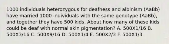 1000 individuals heterozygous for deafness and albinism (AaBb) have married 1000 individuals with the same genotype (AaBb), and together they have 500 kids. About how many of these kids could be deaf with normal skin pigmentation? A. 500X1/16 B. 500X3/16 C. 500X9/16 D. 500X1/4 E. 500X2/3 F. 500X1/3