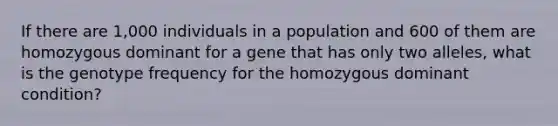 If there are 1,000 individuals in a population and 600 of them are homozygous dominant for a gene that has only two alleles, what is the genotype frequency for the homozygous dominant condition?