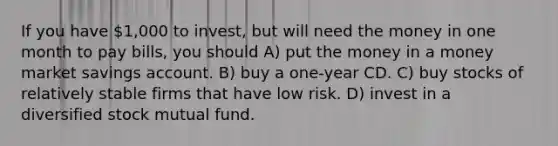 If you have 1,000 to invest, but will need the money in one month to pay bills, you should A) put the money in a money market savings account. B) buy a one-year CD. C) buy stocks of relatively stable firms that have low risk. D) invest in a diversified stock mutual fund.