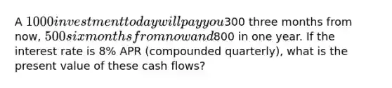 A 1000 investment today will pay you300 three months from now, 500 six months from now and800 in one year. If the interest rate is 8% APR (compounded quarterly), what is the present value of these cash flows?