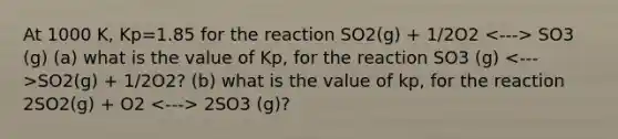 At 1000 K, Kp=1.85 for the reaction SO2(g) + 1/2O2 SO3 (g) (a) what is the value of Kp, for the reaction SO3 (g) SO2(g) + 1/2O2? (b) what is the value of kp, for the reaction 2SO2(g) + O2 2SO3 (g)?