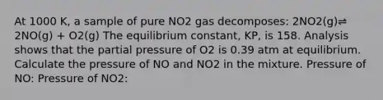 At 1000 K, a sample of pure NO2 gas decomposes: 2NO2(g)⇌ 2NO(g) + O2(g) The equilibrium constant, KP, is 158. Analysis shows that the partial pressure of O2 is 0.39 atm at equilibrium. Calculate the pressure of NO and NO2 in the mixture. Pressure of NO: Pressure of NO2: