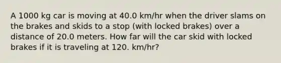 A 1000 kg car is moving at 40.0 km/hr when the driver slams on the brakes and skids to a stop (with locked brakes) over a distance of 20.0 meters. How far will the car skid with locked brakes if it is traveling at 120. km/hr?