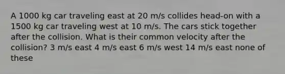 A 1000 kg car traveling east at 20 m/s collides head-on with a 1500 kg car traveling west at 10 m/s. The cars stick together after the collision. What is their common velocity after the collision? 3 m/s east 4 m/s east 6 m/s west 14 m/s east none of these