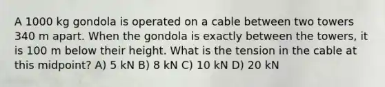 A 1000 kg gondola is operated on a cable between two towers 340 m apart. When the gondola is exactly between the towers, it is 100 m below their height. What is the tension in the cable at this midpoint? A) 5 kN B) 8 kN C) 10 kN D) 20 kN