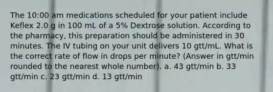 The 10:00 am medications scheduled for your patient include Keflex 2.0 g in 100 mL of a 5% Dextrose solution. According to the pharmacy, this preparation should be administered in 30 minutes. The IV tubing on your unit delivers 10 gtt/mL. What is the correct rate of flow in drops per minute? (Answer in gtt/min rounded to the nearest whole number). a. 43 gtt/min b. 33 gtt/min c. 23 gtt/min d. 13 gtt/min