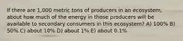 If there are 1,000 metric tons of producers in an ecosystem, about how much of the energy in those producers will be available to secondary consumers in this ecosystem? A) 100% B) 50% C) about 10% D) about 1% E) about 0.1%