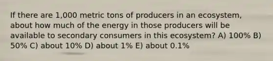 If there are 1,000 metric tons of producers in an ecosystem, about how much of the energy in those producers will be available to secondary consumers in this ecosystem? A) 100% B) 50% C) about 10% D) about 1% E) about 0.1%