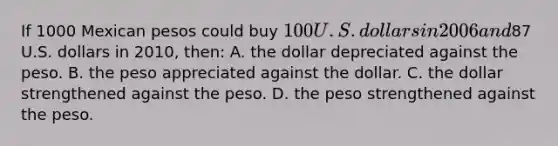 If 1000 Mexican pesos could buy 100 U.S. dollars in 2006 and87 U.S. dollars in 2010, then: A. the dollar depreciated against the peso. B. the peso appreciated against the dollar. C. the dollar strengthened against the peso. D. the peso strengthened against the peso.