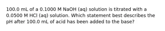 100.0 mL of a 0.1000 M NaOH (aq) solution is titrated with a 0.0500 M HCl (aq) solution. Which statement best describes the pH after 100.0 mL of acid has been added to the base?