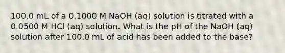 100.0 mL of a 0.1000 M NaOH (aq) solution is titrated with a 0.0500 M HCl (aq) solution. What is the pH of the NaOH (aq) solution after 100.0 mL of acid has been added to the base?